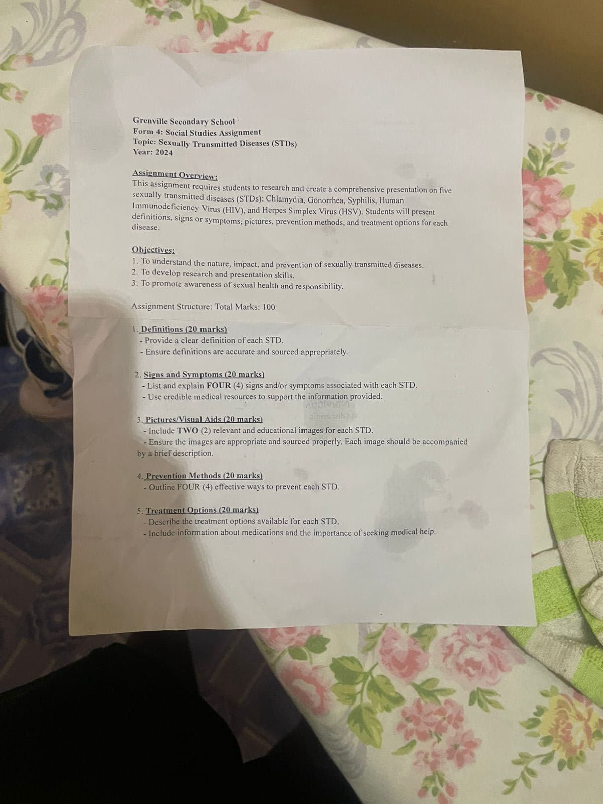 Grenville Secondary School
Form 4: Social Studies Assignment
Topic: Sexually Transmitted Diseases (STDs)
Year: 2024
Assignment Overview:
This assignment requires students to research and create a comprehensive presentation on five
sexually transmitted diseases (STDs): Chlamydia, Gonorrhea, Syphilis, Human
Immunodeficiency Virus (HIV), and Herpes Simplex Virus (HSV). Students will present
definitions, signs or symptoms, pictures, prevention methods, and treatment options for each
disease.
Objectives:
1. To understand the nature, impact, and prevention of sexually transmitted diseases.
2. To develop research and presentation skills.
3. To promote awareness of sexual health and responsibility.
Assignment Structure: Total Marks: 100
1. Definitions (20 marks)
- Provide a clear definition of each STD.
- Ensure definitions are accurate and sourced appropriately.
2. Signs and Symptoms (20 marks)
- List and explain FOUR (4) signs and/or symptoms associated with each STD.
- Use credible medical resources to support the information provided.
3. Pictures/Visual Aids (20 marks)
giezuiɔzib b
- Include TWO (2) relevant and educational images for each STD.
-Ensure the images are appropriate and sourced properly. Each image should be accompanied
by a brief description.
4. Prevention Methods (20 marks)
- Outline FOUR (4) effective ways to prevent each STD.
5. Treatment Options (20 marks)
- Describe the treatment options available for each STD.
- Include information about medications and the importance of seeking medical help.