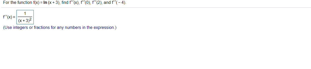 For the function f(x) = In (x + 3), find f"(x), f'"(0), f'(2), and f'"(- 4).
1
f"(x) =
(x + 3)2
(Use integers or fractions for any numbers in the expression.)
