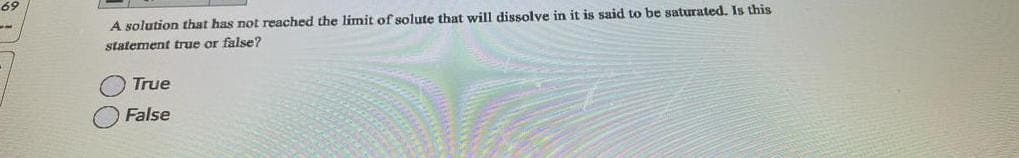 69
A solution that has not reached the limit of solute that will dissolve in it is said to be saturated. Is this
statement true or false?
True
False