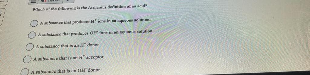 Which of the following is the Arrhenius definition of an acid?
A substance that produces H* ions in an aqueous solution.
A substance that produces OH ions in an aqueous solution.
A substance that is an H donor
A substance that is an H acceptor
A substance that is an OH donor