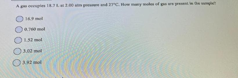 A gas occupies 18.7 L at 2.00 atm pressure and 27°C. How many moles of gas are present in the sample?
16.9 mol
0.760 mol
1.52 mol
3.02 mol
3.92 mol