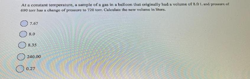 At a constant temperature, a sample of a gas in a balloon that originally had a volume of 8.0 L. and pressure of
690 torr has a change of pressure to 720 torr. Calculate the new volume in liters.
7.67
8.0
8.35
240.00
0.27