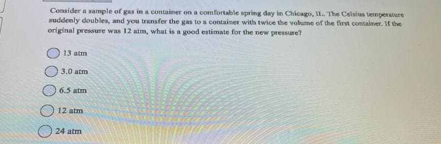 Consider a sample of gas in a container on a comfortable spring day in Chicago, IL. The Celsius temperature
suddenly doubles, and you transfer the gas to a container with twice the volume of the first container. If the
original pressure was 12 atm, what is a good estimate for the new pressure?
13 atm
3.0 atm
6.5 atm
12 atm
24 atm