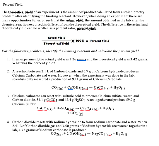 ### Percent Yield

**Percent Yield:**

The **theoretical yield** of an experiment is the amount of product calculated from a stoichiometry problem after identifying the limiting reactant. However, when doing an experiment there are many opportunities for error such that the **actual yield**, the amount obtained in the lab after the chemical reaction occurred, is different from the theoretical yield. The difference in the actual and theoretical yield can be written as a percent ratio, **percent yield**.

\[
\text{Percent Yield} = \left( \frac{\text{Actual Yield}}{\text{Theoretical Yield}} \right) \times 100
\]

For the following problems, identify the limiting reactant and calculate the percent yield.

1. **In an experiment, the actual yield was 3.26 grams and the theoretical yield was 3.42 grams. What was the percent yield?**

2. **A reaction between 2.1 L of Carbon dioxide and 6.7 g of Calcium hydroxide, produces Calcium Carbonate and water. However, when the experiment was done in the lab, scientists only measured a production of 9.11 grams of Calcium Carbonate.**

\[
\text{CO}_2 (\text{g}) + \text{Ca(OH)}_2 (\text{aq}) \rightarrow \text{CaCO}_3 (\text{aq}) + \text{H}_2\text{O (l)}
\]

3. **Calcium carbonate can react with sulfuric acid to produce Calcium sulfate, water, and Carbon dioxide. 54.1 g CaCO3 and 42.4 g H2SO4 react together and produce 59.2 g Calcium Sulfate.**

\[
\text{CaCO}_3 (\text{s}) + \text{H}_2\text{SO}_4 (\text{aq}) \rightarrow \text{CaSO}_4 (\text{aq}) + \text{H}_2\text{O (l)} + \text{CO}_2 (\text{g})
\]

4. **Carbon dioxide reacts with sodium hydroxide to form sodium carbonate and water. When 2.41 L of Carbon dioxide gas and 3.50 grams of Sodium hydroxide are reacted together in a lab, 4.75 grams of Sodium carbonate is produced.**

\[
\text{CO}_2 (\text{g}) +