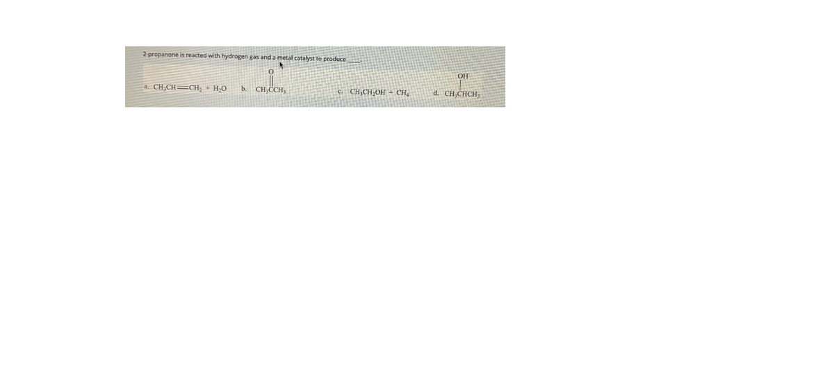 2-propanone is reacted with hydrogen gas and a metal catalyst to produce
OH
a. CH;CH=CH; + H;O
CH,CCH,
b.
c. CH,CH,OH + CH,
d. CH;CHCH;
