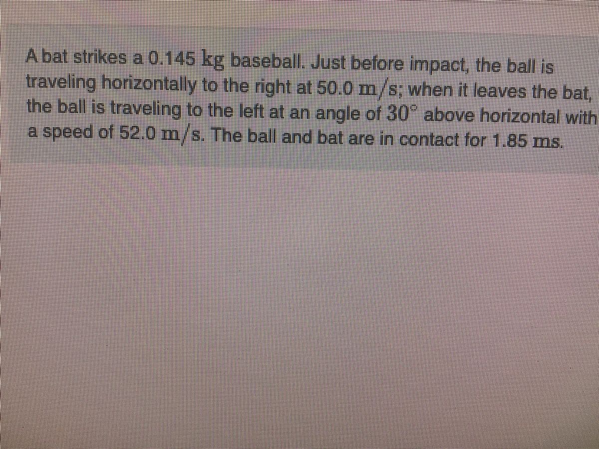 Just before
traveling horizontally to the right at 50.0 m/s; when it leaves the bat,
the ball is traveling to the left at an angle of 30 above horizontal with
a speed of 52.0 m/s. The ball and bat are in contact for 1.85 ms.
A bat strikes a 0.145 kg baseball. impact, the ball is
