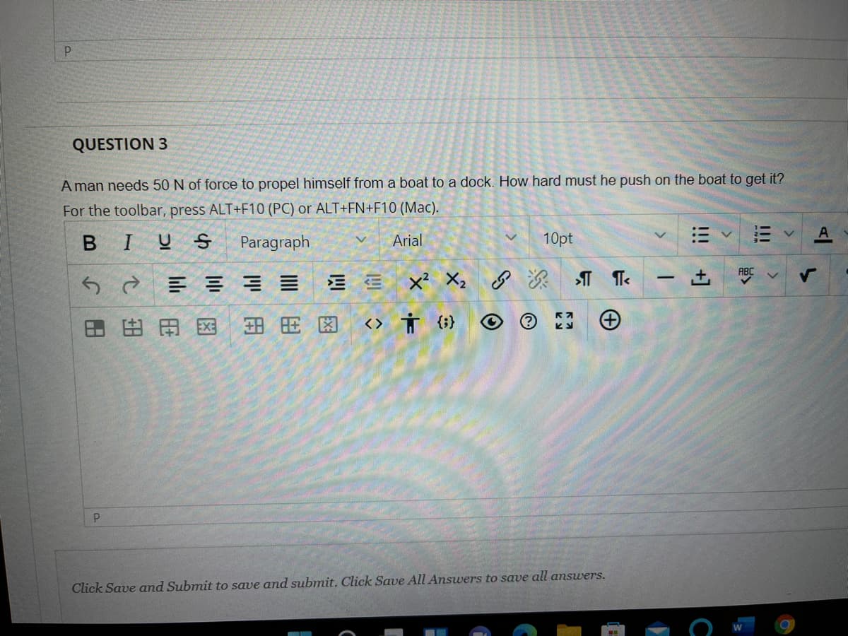 QUESTION 3
A man needs 50 N of force to propel himself from a boat to a dock.. How hard must he push on the boat to get it?
For the toolbar, press ALT+F10 (PC) or ALT+FN+F10 (Mac).
BIUS
Paragraph
Arial
10pt
三
|田田图
田用因
<> Ť (;}
Click Save and Submit to save and submit. Click Save All Ansuers to save all answers.
!!!
+]
下
