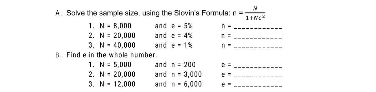 N
A. Solve the sample size, using the Slovin's Formula: n =
1+Ne2
1. N = 8,000
and e = 5%
%3D
n =
2. N = 20,000
and e = 4%
n =
3. N = 40,000
and e = 1%
n =
%3D
B. Find e in the whole number.
1. N = 5,000
= 20,000
3. N =
and n = 200
e
%3D
%3D
2. N
and n = 3,000
e =
12,000
and n = 6,000
e =
II
