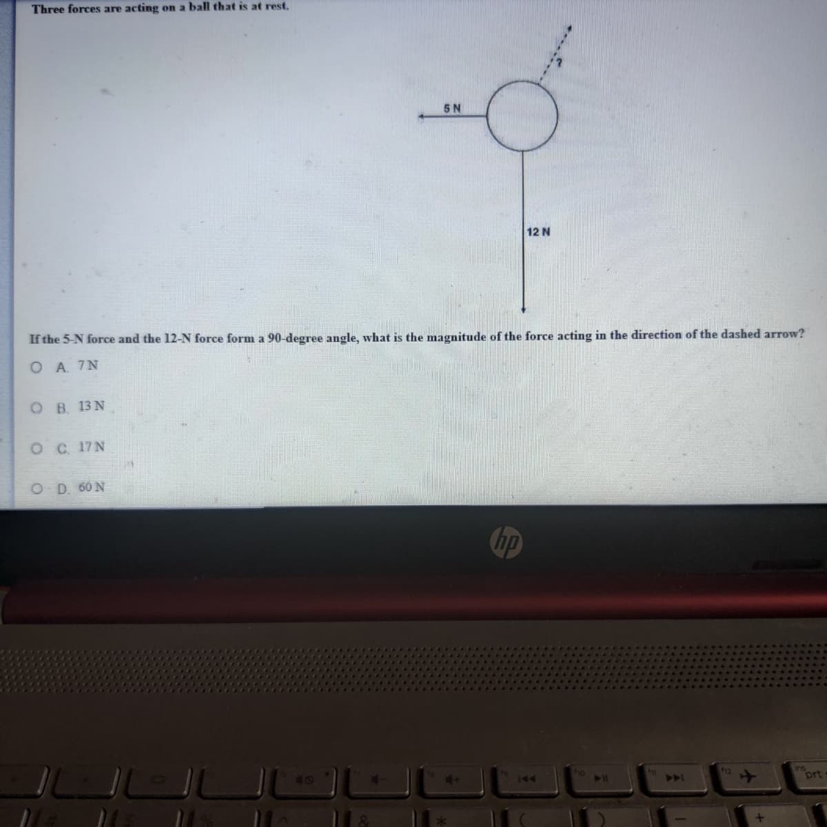 Three forces are acting on a ball that is at rest.
5 N
12 N
If the 5-N force and the 12-N force form a 90-degree angle, what is the magnitude of the force acting in the direction of the dashed arrow?
ОА 7N
ов 13N
ос 17N
O D. 60 N
hp
12
T0
144
A
prt
