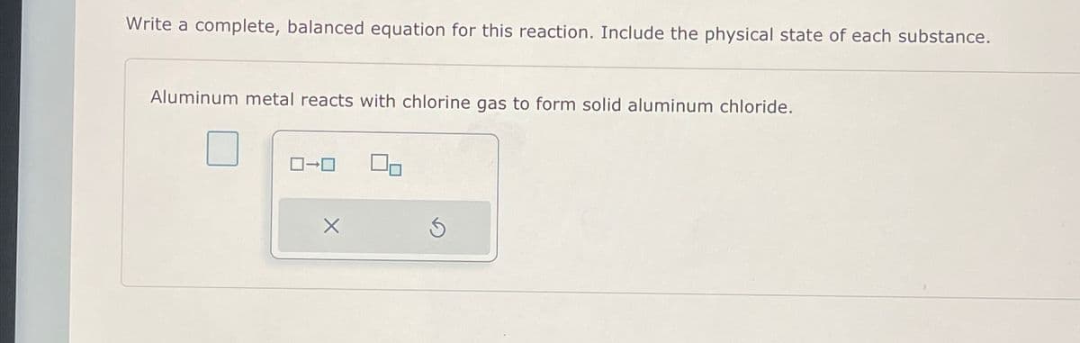 Write a complete, balanced equation for this reaction. Include the physical state of each substance.
Aluminum metal reacts with chlorine gas to form solid aluminum chloride.
0
X
S