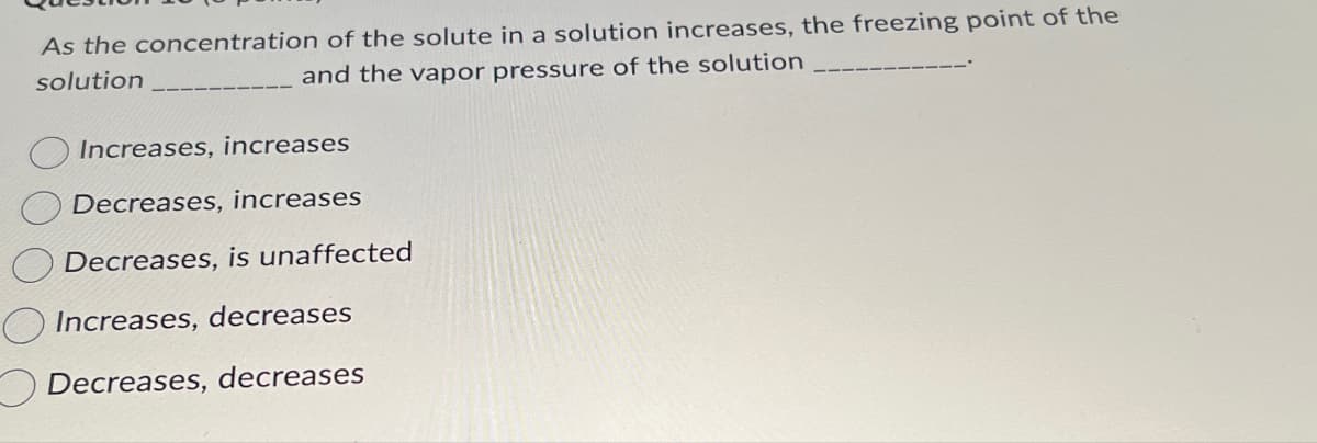 As the concentration of the solute in a solution increases, the freezing point of the
solution
and the vapor pressure of the solution
Increases, increases
Decreases, increases
Decreases, is unaffected
Increases, decreases
Decreases, decreases