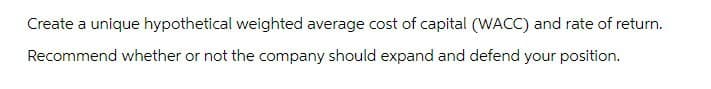 Create a unique hypothetical weighted average cost of capital (WACC) and rate of return.
Recommend whether or not the company should expand and defend your position.