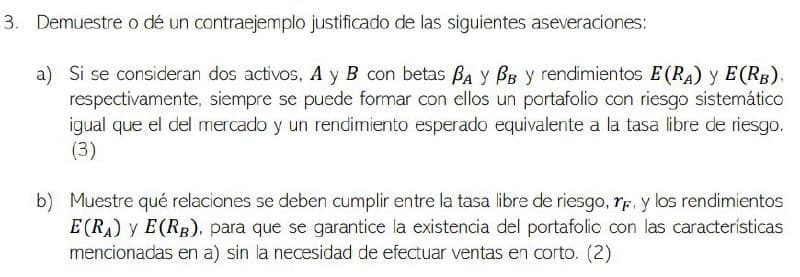 3. Demuestre o dé un contraejemplo justificado de las siguientes aseveraciones:
a) Si se consideran dos activos, A y B con betas BA Y BB у rendimientos E (RA) y E(RB),
respectivamente, siempre se puede formar con ellos un portafolio con riesgo sistemático
igual que el del mercado y un rendimiento esperado equivalente a la tasa libre de riesgo.
(3)
b) Muestre qué relaciones se deben cumplir entre la tasa libre de riesgo, r, y los rendimientos
E(RA) y E(RB), para que se garantice la existencia del portafolic con las características
mencionadas en a) sin la necesidad de efectuar ventas en corto. (2)