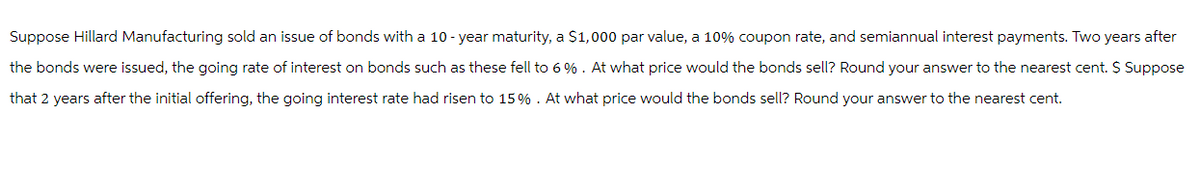 Suppose Hillard Manufacturing sold an issue of bonds with a 10-year maturity, a $1,000 par value, a 10% coupon rate, and semiannual interest payments. Two years after
the bonds were issued, the going rate of interest on bonds such as these fell to 6%. At what price would the bonds sell? Round your answer to the nearest cent. $ Suppose
that 2 years after the initial offering, the going interest rate had risen to 15% . At what price would the bonds sell? Round your answer to the nearest cent.