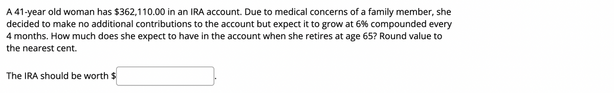 A 41-year old woman has $362,110.00 in an IRA account. Due to medical concerns of a family member, she
decided to make no additional contributions to the account but expect it to grow at 6% compounded every
4 months. How much does she expect to have in the account when she retires at age 65? Round value to
the nearest cent.
The IRA should be worth $