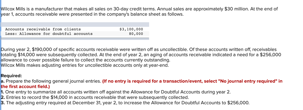 Wilcox Mills is a manufacturer that makes all sales on 30-day credit terms. Annual sales are approximately $30 million. At the end of
year 1, accounts receivable were presented in the company's balance sheet as follows.
Accounts receivable from clients
Less: Allowance for doubtful accounts
$3,100,000
80,000
During year 2, $190,000 of specific accounts receivable were written off as uncollectible. Of these accounts written off, receivables
totaling $14,000 were subsequently collected. At the end of year 2, an aging of accounts receivable indicated a need for a $256,000
allowance to cover possible failure to collect the accounts currently outstanding.
Wilcox Mills makes adjusting entries for uncollectible accounts only at year-end.
Required:
a. Prepare the following general journal entries. (If no entry is required for a transaction/event, select "No journal entry required" in
the first account field.)
1. One entry to summarize all accounts written off against the Allowance for Doubtful Accounts during year 2.
2. Entries to record the $14,000 in accounts receivable that were subsequently collected.
3. The adjusting entry required at December 31, year 2, to increase the Allowance for Doubtful Accounts to $256,000.