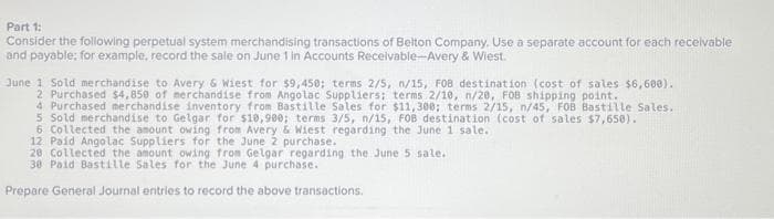 Part 1:
Consider the following perpetual system merchandising transactions of Belton Company. Use a separate account for each receivable
and payable; for example, record the sale on June 1 in Accounts Receivable-Avery & Wiest.
June 1 Sold merchandise to Avery & Wiest for $9,450; terms 2/5, n/15, FOB destination (cost of sales $6,600).
2 Purchased $4,850 of merchandise from Angolac Suppliers; terms 2/10, n/20, FOB shipping point.
4 Purchased merchandise inventory from Bastille Sales for $11,300; terms 2/15, n/45, FOB Bastille Sales.
5 Sold merchandise to Gelgar for $10,900; terms 3/5, n/15, FOB destination (cost of sales $7,650).
6 Collected the amount owing from Avery & Wiest regarding the June 1 sale.
12 Paid Angolac Suppliers for the June 2 purchase.
20 Collected the amount owing from Gelgar regarding the June 5 sale..
30 Paid Bastille Sales for the June 4 purchase.
Prepare General Journal entries to record the above transactions.