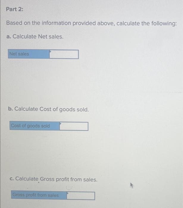 Part 2:
Based on the information provided above, calculate the following:
a. Calculate Net sales.
Net sales
b. Calculate Cost of goods sold.
Cost of goods sold
c. Calculate Gross profit from sales.
Gross profit from sales