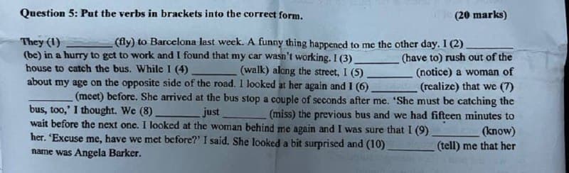 Question 5: Put the verbs in brackets into the correct form.
They (1)
(20 marks)
(fly) to Barcelona last week. A funny thing happened to me the other day. 1 (2).
(be) in a hurry to get to work and I found that my car wasn't working. I (3).
(walk) along the street, I (5)
(have to) rush out of the
(notice) a woman of
house to catch the bus. While I (4).
about my age on the opposite side of the road. I looked at her again and I (6).
(realize) that we (7)
(meet) before. She arrived at the bus stop a couple of seconds after me. 'She must be catching the
bus, too,' I thought. We (8)
just
(miss) the previous bus and we had fifteen minutes to
wait before the next one. I looked at the woman behind me again and I was sure that I (9)
her. 'Excuse me, have we met before?' I said. She looked a bit surprised and (10)
name was Angela Barker.
(know)
(tell) me that her