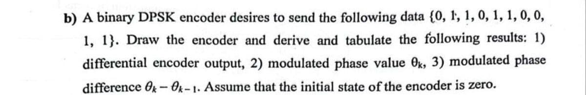 b) A binary DPSK encoder desires to send the following data {0, 1, 1, 0, 1, 1, 0, 0,
1, 1}. Draw the encoder and derive and tabulate the following results: 1)
differential encoder output, 2) modulated phase value 0k, 3) modulated phase
difference Ok-Ok-1. Assume that the initial state of the encoder is zero.
