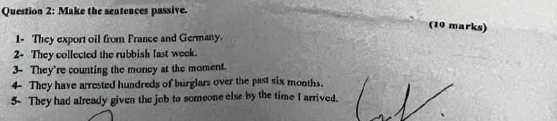 Question 2: Make the sentences passive.
1- They export oil from France and Germany.
2- They collected the rubbish last week.
3- They're counting the money at the moment.
4- They have arrested hundreds of burglars over the past six months.
5- They had already given the job to someone else by the time I arrived.
(10 marks)