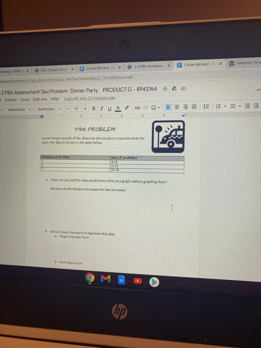 A Desmos | Gra
E Carlee Bernard - 2-
E Carlee Bernard - Un x
9 2-3 PBA Assessme
S Unit 3 Study Guide x
ode.org - HTML RX
com/document/d/1gLozuslu9-tUoGuu_mV5rwOGxb9dEgZj TPv3SRx5ao/edit
-3 PBA Assessment Taxi Problem Dinner Party PRODUCT G -8943764 A ☺
Last edit was 32 minutes ago
t Format Tools Add-ons Help
I U
E = E E E E E • E E
Normal text
Quattrocen.
12
B
1 .. 2
3 4
TAXI PROBLEM
Lauren keeps records of the distances she travels in a taxi and what she
pays. Her data is shown in the table below.
Distance, d, In miles
Fare, F, In dollars
8.25
12.75
26.25
a. How can you tell this data would form a line on a graph without graphing them?
Because as the distance increases the fare increases.
b. Write 2 linear functions to represent this data.
a. Slope intercept form
b. Point slope form
hp
