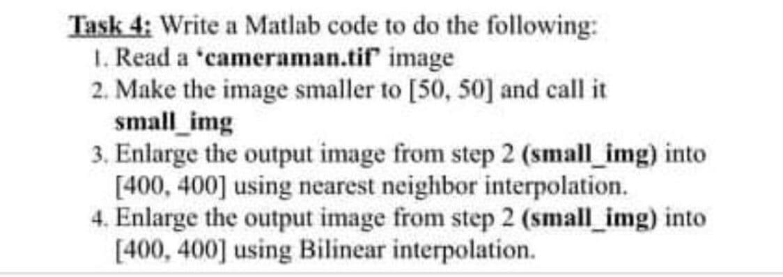 Task 4: Write a Matlab code to do the following:
1. Read a "cameraman.tif image
2. Make the image smaller to [50, 50] and call it
small_img
3. Enlarge the output image from step 2 (small_img) into
[400, 400] using nearest neighbor interpolation.
4. Enlarge the output image from step 2 (small_img) into
[400, 400] using Bilinear interpolation.
