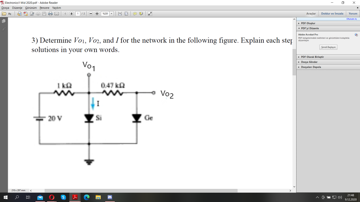 2 Electronics1 Mid 2020.pdf - Adobe Reader
Dosya Düzenle Görünüm Pencere Yardım
Aç
Araçlar
Doldur ve İmzala
Yorum
/ 2
%220
Oturum Aç
• PDF Oluştur
v PDF'yi Düzenle
Adobe Acrobat Pro
PDF belgelerindeki metinleri ve görüntüleri kolaylıkla
düzenleyin
3) Determine Vo1, Vo2, and I for the network in the following figure. Explain each step
solutions in your own words.
Şimdi Başlayın
• PDF Olarak Birleştir
Vo1
• Dosya Gönder
• Dosyaları Depola
I kN
0.47 ka
Vo2
20 V
Si
Y Ge
210 x 297 mm
21:48
9.12.2020
H

