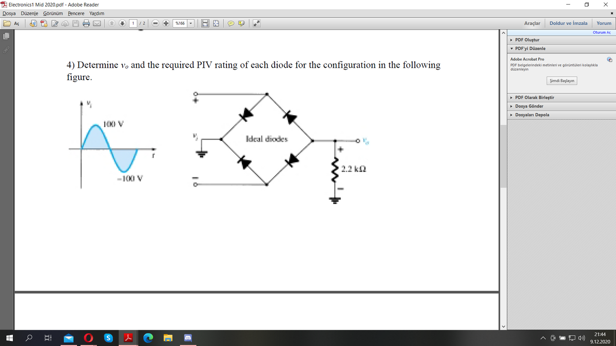2 Electronics1 Mid 2020.pdf - Adobe Reader
Dosya Düzenle Görünüm Pencere Yardım
Aç
%166
Araçlar
Doldur ve İmzala
Yorum
/ 2
Oturum Aç
• PDF Oluştur
v PDF'yi Düzenle
Adobe Acrobat Pro
4) Determine vo and the required PIV rating of each diode for the configuration in the following
figure.
PDF belgelerindeki metinleri ve görüntüleri kolaylıkla
düzenleyin
Şimdi Başlayın
• PDF Olarak Birleştir
• Dosya Gönder
• Dosyaları Depola
100 V
Ideal diodes
2.2 k2
-100 V
21:44
9.12.2020
