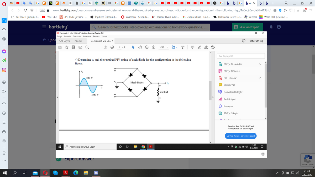 G
G C
G b bG b Ar X
b b +
88
VPN
www.bartleby.com/questions-and-answers/4-determine-vo-and-the-required-piv-rating-of-each-diode-for-the-configuration-in-the-following-figu/4a0ec20e-dab9-4133-b O
O Yer İmleri Çubuğu (.
YouTube
JPG PNG Çevirme -. : ingilizce Öğrenin .
Voscreen - Seventh.. T Torrent Oyun indir,.
G ekspres kasa - Goo..
Word PDF Çevirme-.
Elektronik Devre Ele.
Vectors
= bartleby
Q Search for textbooks, step-by-step explanations to homework questions, ...
Ask an Expert
A Electronics1 Mid 2020.pdf - Adobe Acrobat Reader DC
Dosya Düzenle Görünüm İmzalama Pencere Yardım
e Q&A! Ana Sayfa
Araçlar
Oturum Aç
Electronics1 Mid 20. x
1 /2
%107
Ara "Sayfayı Sil"
4) Determine vo and the required PIV rating of each diode for the configuration in the following
figure.
LO PDF'yi Dışa Aktar
O PDF'yi Düzenle
100 V
PDF Oluştur
Ideal diodes
Yorum Yap
2.2 ka
Dosyaları Birleştir
-100 V
Redaksiyon
O Koruyun
PDF'yi Sıkıştır
Acrobat Pro DC ile PDF'leri
dönüştürün ve dūzenleyin
Ücretsiz Deneme Sürümünü Başlat
21:37
P Aramak için buraya yazın
8.12.2020
Expert Answer
...
Gizlilik - Şartlar
21:43
9.12.2020
O A
