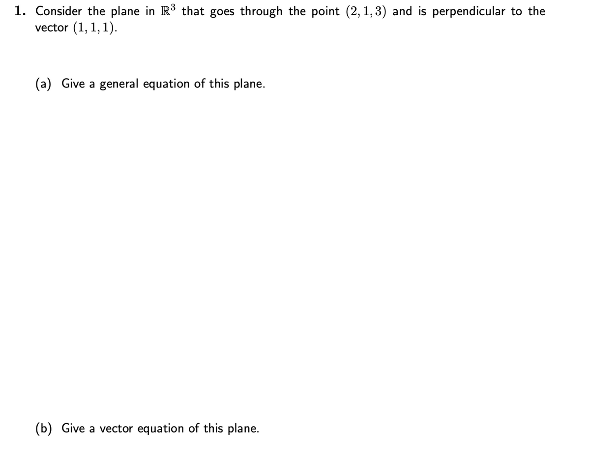 1. Consider the plane in R³ that goes through the point (2,1,3) and is perpendicular to the
vector (1, 1, 1).
(a) Give a general equation of this plane.
(b) Give a vector equation of this plane.