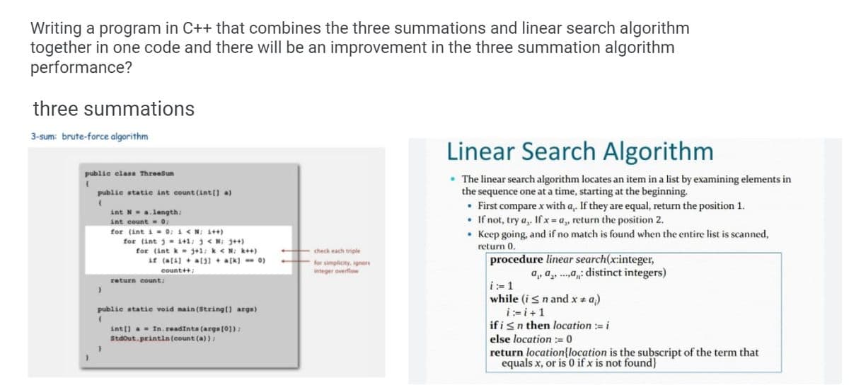 Writing a program in C++ that combines the three summations and linear search algorithm
together in one code and there will be an improvement in the three summation algorithm
performance?
three summations
3-sum: brute-force algorithm
Linear Search Algorithm
publie elass Threesun
• The linear search algorithm locates an item in a list by examining elements in
the sequence one at a time, starting at the beginning.
• First compare x with a,. If they are equal, return the position 1.
• If not, try a,, If x = a, return the position 2.
• Keep going, and if no match is found when the entire list is scanned,
publie statie int count (int(] a)
int N-a.length:
int count- o:
for (int i- 0; i<N; 1++)
for (int j = 1+1: 3< N; ++)
for (int k- j+1; k< N; k++)
if (a(4) + al1 + a[k] - 0)
return 0.
check each triple
procedure linear search(x:integer,
a, a, ..a: distinct integers)
for simplicity, ignore
count++:
integer overflow
return count;
i:-1
while (isn and x + a)
public static void nain (String() args)
i:=i+1
ifisn then location := i
else location := 0
return location{location is the subscript of the term that
equals x, or is 0 if x is not found}
int() a- In. readints (arga (0]):
Stdout.printin (count (a) ):
