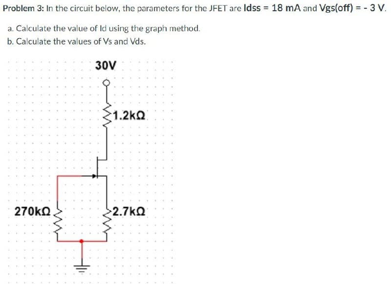 Problem 3: In the circuit below, the parameters for the JFET are Idss = 18 mA and Vgs(off) = - 3 V.
a. Calculate the value of Id using the graph method.
b. Calculate the values of Vs and Vds.
30V
270ΚΩ
1.2 ΚΩ
2.7ΚΩ