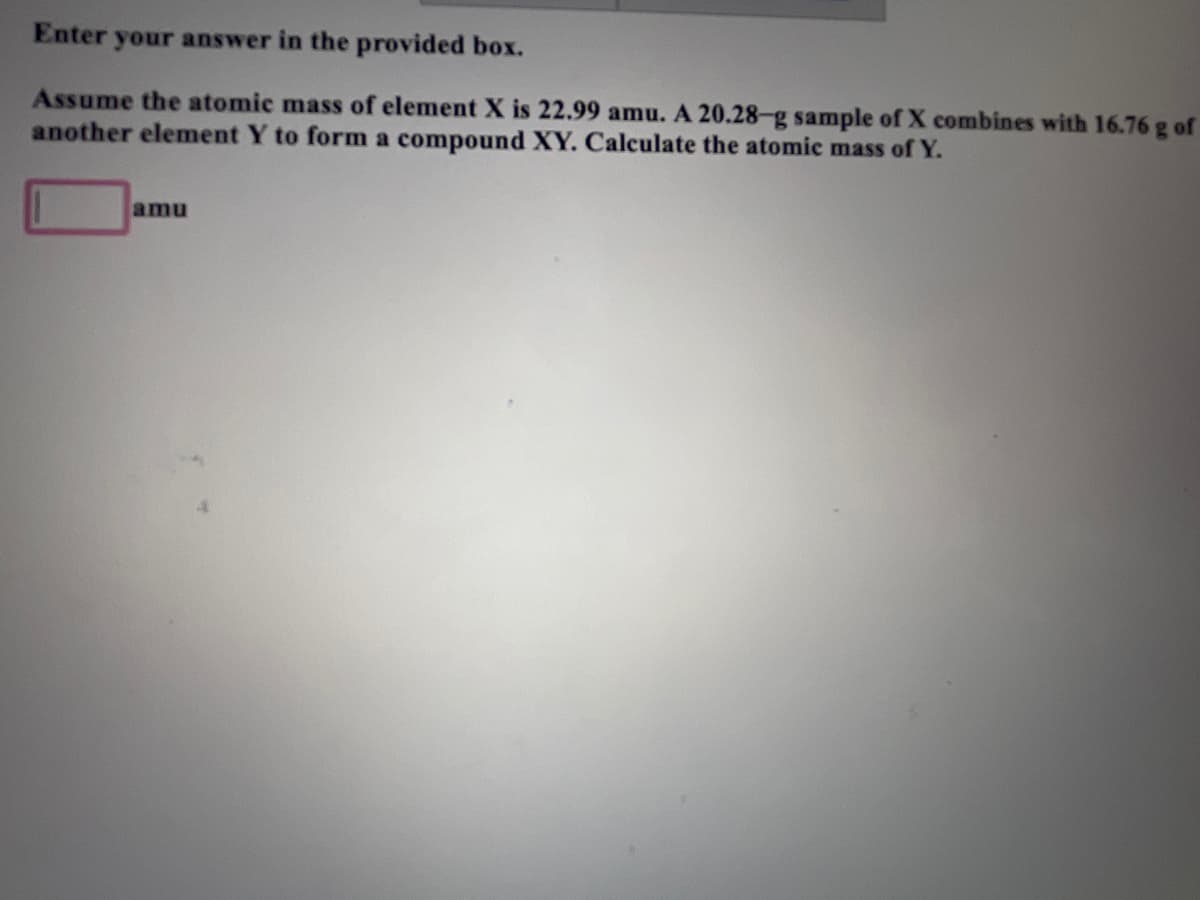 Enter your answer in the provided box.
Assume the atomic mass of element X is 22.99 amu. A 20.28-g sample of X combines with 16.76 g of
another element Y to form a compound XY. Calculate the atomic mass of Y.
amu
