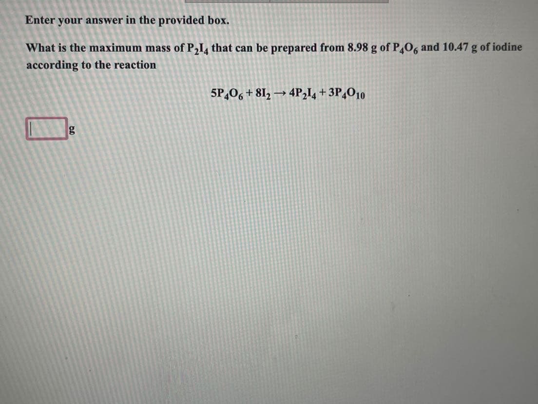 Enter your answer in the provided box.
What is the maximum mass of P,I, that can be prepared from 8.98 g of PO, and 10.47 g of iodine
according to the reaction
5P,06 + 81,
» 4P2I4 + 3P,O10
g
