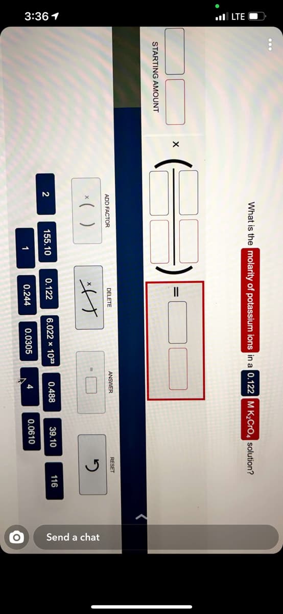 3:361
ull LTE O
Send a chat
What is the molarity of potassium ions in a 0.122 M K,CrO, solution?
STARTING AMOUNT
ADD FACTOR
DELETE
ANSWER
RESET
*( )
げ
2
155.10
0.122
6.022 × 1023
0.488
39.10
116
1
0.244
0.0305
4
0.0610
