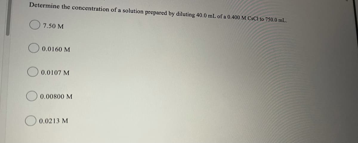 Determine the concentration of a solution prepared by diluting 40.0 mL of a 0.400 M CsCl to 750.0 mL.
O 7.50 M
0.0160 M
0.0107 M
0.00800 M
O 0.0213 M
