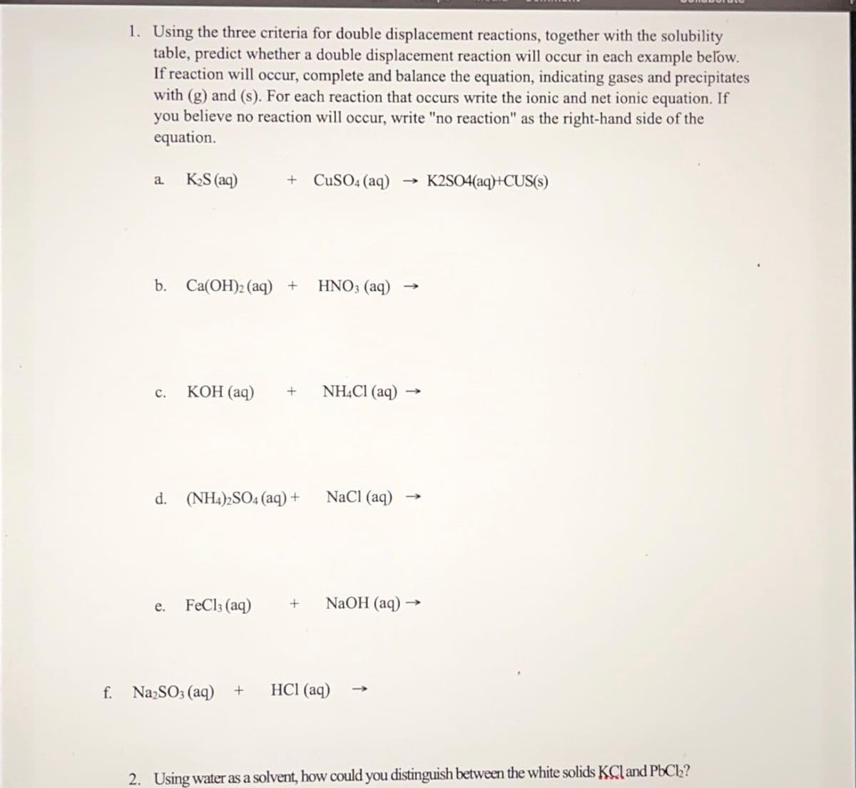 1. Using the three criteria for double displacement reactions, together with the solubility
table, predict whether a double displacement reaction will occur in each example below.
If reaction will occur, complete and balance the equation, indicating gases and precipitates
with (g) and (s). For each reaction that occurs write the ionic and net ionic equation. If
you believe no reaction will occur, write "no reaction" as the right-hand side of the
equation.
K2S (aq)
+ CuSO4 (aq)
K2SO4(aq)+CUS(s)
a.
b. Ca(OH)2 (aq) +
HNO3 (aq)
КОН (аq)
NHẠC1 (aq)
с.
d. (NH4)2SO4 (aq) +
NaCl (aq)
FeCl3 (aq)
NaOH (aq) →
е.
f. NazSO3 (aq) +
HCl (aq)
2. Using water as a solvent, how could you distinguish between the white solids KCland PbCl2?
