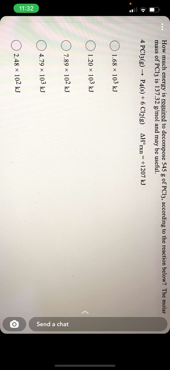 11:32
Send a chat
How much energy is required to decompose 545 g of PC13, according to the reaction below? The molar
mass of PC13 is 137.32 g/mol and may be useful.
4 PC13(g) →
P4(s) + 6 Cl2(g)
AH°rxn=+1207 kJ
O 1.68 × 103 kJ
O 1.20 × 103 kJ
7.89 x 102 kJ
4.79 × 103 kJ
O 2.48 × 102 kJ
