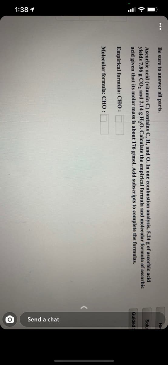 1:38 1
Send a chat
Be sure to answer all parts.
Hin
Ascorbic acid (vitamin C) contains C, H, and O. In one combustion analysis, 5.24 g of ascorbic acid
Solu
yields 7.86 g CO, and 2.14 g H,O. Calculate the empirical formula and molecular formula of ascorbic
acid given that its molar mass is about 176 g/mol. Add subscripts to complete the formulas.
Guided
Empirical formula: CHO :
Molecular formula: CHO :

