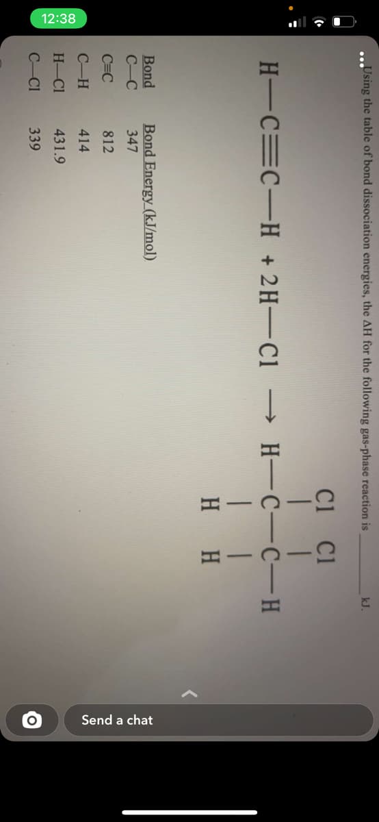 12:38
Send a chat
Using the table of bond dissociation energies, the AH for the following gas-phase reaction is
kJ.
C1 Cl
H-C=C-H +2H-C1
→ H-C-C-H
H H
Bond Energy_(kJ/mol).
Bond
С -С
347
C=C
812
C-H
414
H-Cl
431.9
C-Cl
339
