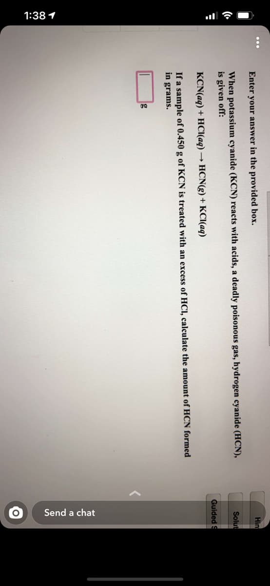 1:38 1
Send a chat
Enter your answer in the provided box.
Hìn
When potassium cyanide (KCN) reacts with acids, a deadly poisonous gas, hydrogen cyanide (HCN),
is given off:
Solut
Guided S
KCN(aq) + HCl(aq) → HCN(g) + KCI(aq)
If a sample of 0.450 g of KCN is treated with an excess of HCI, calculate the amount of HCN formed
in grams.
g
