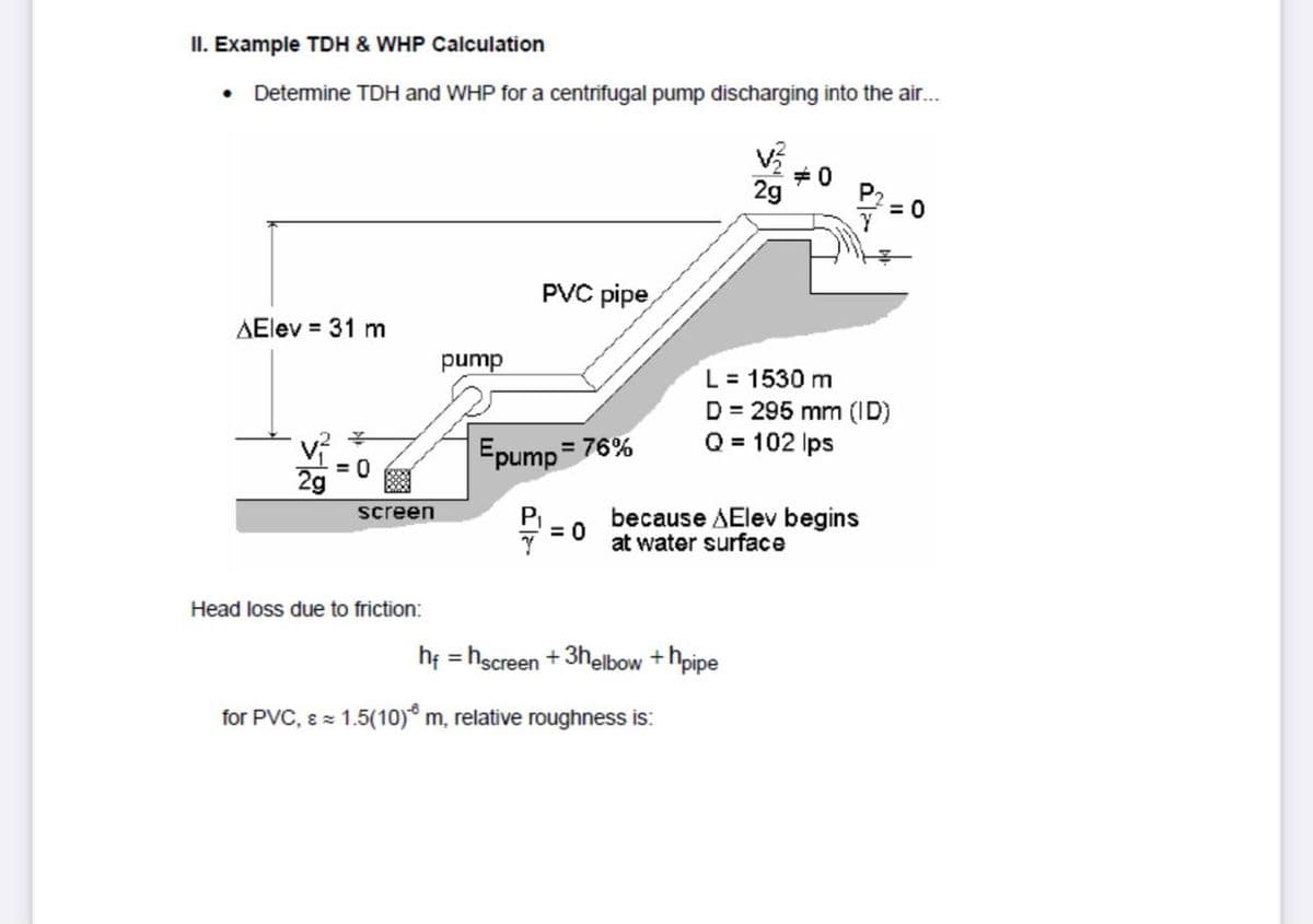 II. Example TDH & WHP Calculation
• Determine TDH and WHP for a centrifugal pump discharging into the air...
+0
2g
PVC pipe
AElev = 31 m
pump
L = 1530 m
D = 295 mm (ID)
Q = 102 Ips
Epump
= 76%
= 0
P
= 0
screen
because AElev begins
at water surface
Head loss due to friction:
hf = hscreen +3helbow +hpipe
for PVC, E = 1.5(10) m, relative roughness is:
