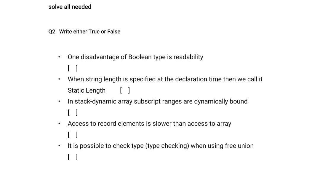 solve all needed
Q2. Write either True or False
·
.
.
One disadvantage of Boolean type is readability
[ ]
When string length is specified at the declaration time then we call it
Static Length [ ]
In stack-dynamic array subscript ranges are dynamically bound
[ ]
Access to record elements is slower than access to array
It is possible to check type (type checking) when using free union
[ ]