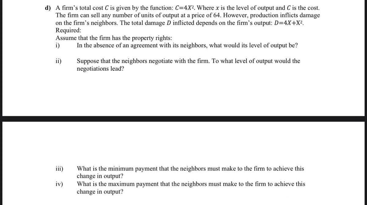 d) A firm's total cost C is given by the function: C=4X². Where x is the level of output and C is the cost.
The firm can sell any number of units of output at a price of 64. However, production inflicts damage
on the firm's neighbors. The total damage D inflicted depends on the firm's output: D=4X+X².
Required:
Assume that the firm has the property rights:
i)
In the absence of an agreement with its neighbors, what would its level of output be?
ii)
iv)
Suppose that the neighbors negotiate with the firm. To what level of output would the
negotiations lead?
What is the minimum payment that the neighbors must make to the firm to achieve this
change in output?
What is the maximum payment that the neighbors must make to the firm to achieve this
change in output?