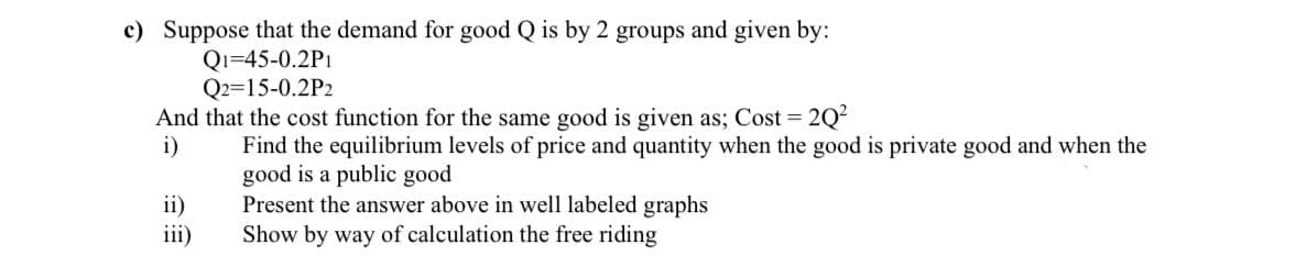 c) Suppose that the demand for good Q is by 2 groups and given by:
Q1-45-0.2P1
Q2=15-0.2P2
And that the cost function for the same good is given as; Cost = 2Q²
i)
Find the equilibrium levels of price and quantity when the good is private good and when the
good is a public good
ii)
iii)
Present the answer above in well labeled graphs
Show by way of calculation the free riding