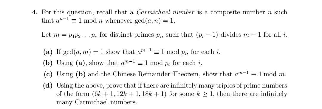 4. For this question, recall that a Carmichael number is a composite number n such
that an-11 mod n whenever gcd(a, n) = 1.
Let m = P1P2. pr. for distinct primes pi, such that (p; - 1) divides m - 1 for all i.
(a) If ged(a,m) = 1 show that api-1 = 1 mod p₁, for each i.
(b) Using (a), show that am-1 = 1 mod p; for each i.
(c) Using (b) and the Chinese Remainder Theorem, show that am-1 = 1 mod m.
(d) Using the above, prove that if there are infinitely many triples of prime numbers
of the form (6k + 1, 12k + 1, 18k + 1) for some k ≥ 1, then there are infinitely
many Carmichael numbers.