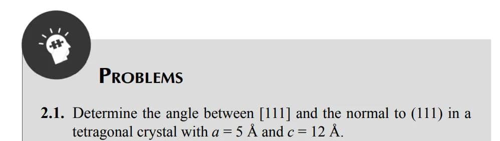 PROBLEMS
2.1. Determine the angle between [111] and the normal to (111) in a
tetragonal crystal with a = = 5 Å and c = 12 Å.