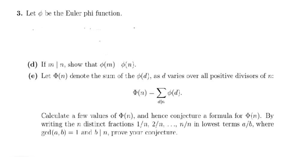 3. Let be the Euler phi function.
(d) If mn, show that o(m) (n).
(e) Let (n) denote the sum of the p(d), as d varies over all positive divisors of n:
Φ(n) – Σφ(α).
d|n
Calculate a few values of (n), and hence conjecture a formula for (n). By
writing the n distinct fractions 1/n, 2/n...., n/n in lowest terms a/b, where
ged (a, b) = 1 and bn, prove your conjecture.