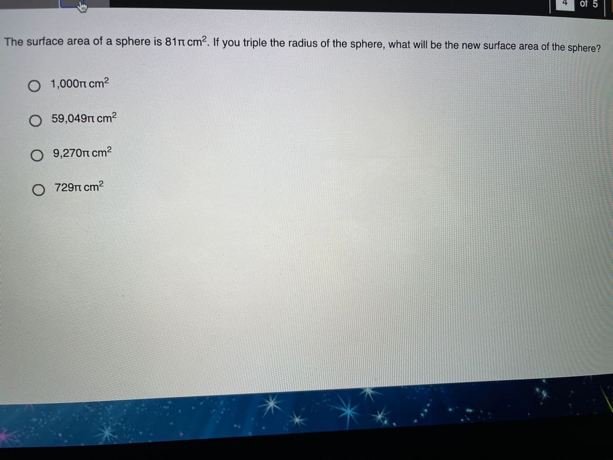 4
of 5
The surface area of a sphere is 81n cm2. If you triple the radius of the sphere, what will be the new surface area of the sphere?
1,000TT cm2
O
59,049TT cm2
O 9,270TT cm2
O 729n
729TT cm2
